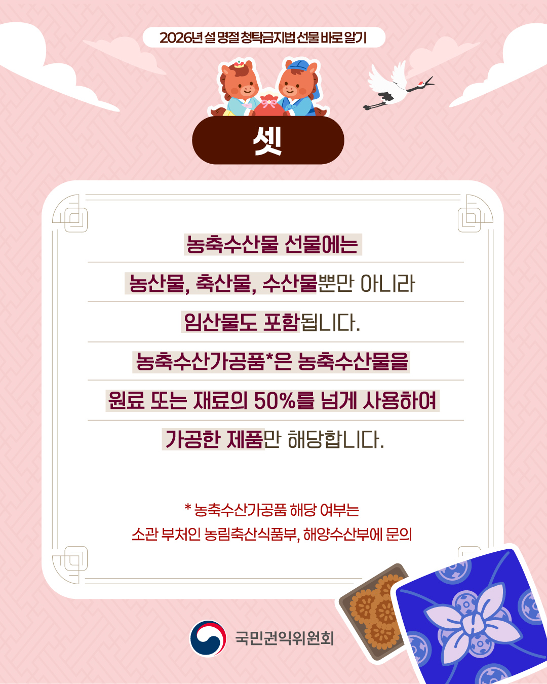 셋 농축수산물 선물에는 농산물, 축산물, 수산물뿐만 아니라 임산물도 포함됩니다. 농축수산가공품은 농축수산물을 원료 또는 재료의 50%를 넘게 사용하여 가공한 제품만 해당합니다.
농축수산가공품 해당 여부는 소관 부처인 농림축산식품부, 해양수산부에 문의