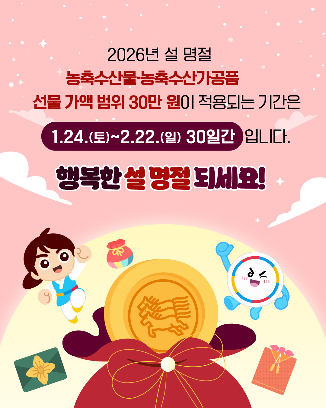 2026년 설 명절
농축수산물·농축수산가공품 선물 가액 범위 30만 원이 적용되는 기간은 1.24.(토)~2.22.(일) 30일간 입니다.
행복한 설 명절 되세요